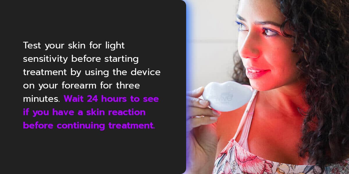 test your skin for light sensitivity before starting treatment by using the device on your forearm for three minutes. If the area has turned red and lasts for more than two hours, your skin is likely light-sensitive.