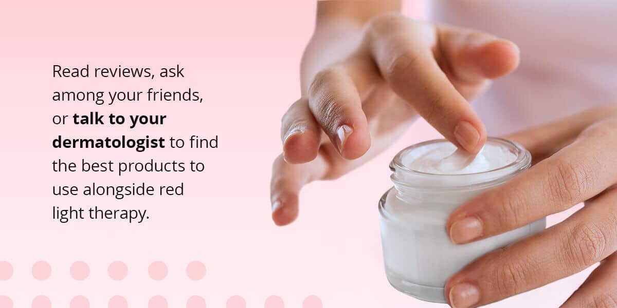 Red reviews, ask friends, or talk to your dermatologist to find the best products to use alongside red light therapy