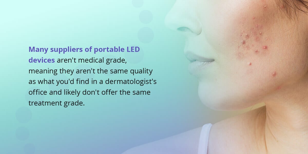 many suppliers of portable LED devices aren't medical grade, meaning they aren't the same quality as what you'd find in a dermatologist's office and likely do not offer the same treatment grade