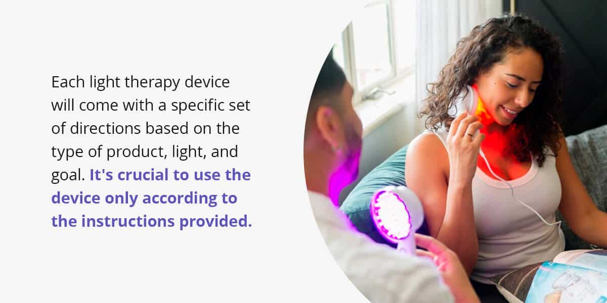 each light therapy device will come with a specific set of directions based on the type of product, light and goal. It's crucial to use the device only according to the instructions provided.
